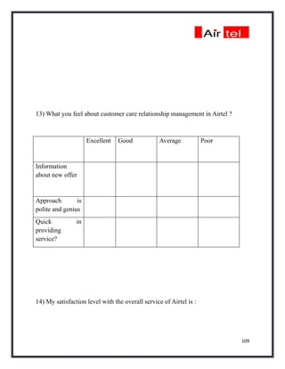 13) What you feel about customer care relationship management in Airtel ?



                     Excellent   Good             Average           Poor


Information
about new offer


Approach        is
polite and genius
Quick           in
providing
service?




14) My satisfaction level with the overall service of Airtel is :




                                                                            109
 