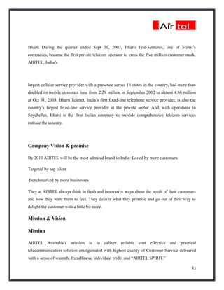 Bharti During the quarter ended Sept 30, 2003, Bharti Tele-Ventures, one of Mittal’s
companies, became the first private telecom operator to cross the five-million-customer mark.
AIRTEL, India’s




largest cellular service provider with a presence across 16 states in the country, had more than
doubled its mobile customer base from 2.29 million in September 2002 to almost 4.86 million
at Oct 31, 2003. Bharti Telenet, India’s first fixed-line telephone service provider, is also the
country’s largest fixed-line service provider in the private sector. And, with operations in
Seychelles, Bharti is the first Indian company to provide comprehensive telecom services
outside the country.




Company Vision & promise

By 2010 AIRTEL will be the most admired brand in India: Loved by more customers

Targeted by top talent

Benchmarked by more businesses

They at AIRTEL always think in fresh and innovative ways about the needs of their customers
and how they want them to feel. They deliver what they promise and go out of their way to
delight the customer with a little bit more.

Mission & Vision

Mission

AIRTEL Australia’s       mission    is   to    deliver   reliable   cost   effective   and   practical
telecommunication solution amalgamated with highest quality of Customer Service delivered
with a sense of warmth, friendliness, individual pride, and “AIRTEL SPIRIT.”

                                                                                                   11
 