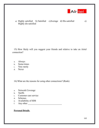 a)   Highly satisfied b) Satisfied   c)Average d) Dis-satisfied     e)
           Highly dis-satisfied




 15) How likely will you suggest your friends and relative to take an Airtel
connection?



 a.        Always
 b.        Some-times
 c.        Very rarely
 d.        Never




 16) What are the reasons for using other connections? (Rank)



 a.        Network Coverage
 b.        Tariffs
 c.        Customer care service
 d.        Schemes
 e.        Availability of SIM
 f.        Any other ______________________________


 Personal Details


                                                                         110
 