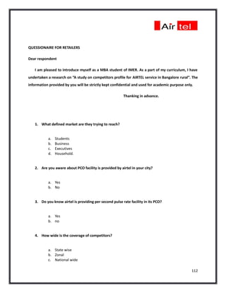 QUESSIONAIRE FOR RETAILERS

Dear respondent

   I am pleased to introduce myself as a MBA student of IMER. As a part of my curriculum, I have
undertaken a research on “A study on competitors profile for AIRTEL service in Bangalore rural”. The
information provided by you will be strictly kept confidential and used for academic purpose only.

                                                        Thanking in advance.




   1. What defined market are they trying to reach?


           a.   Students
           b.   Business
           c.   Executives
           d.   Household.


   2. Are you aware about PCO facility is provided by airtel in your city?


           a. Yes
           b. No


   3. Do you know airtel is providing per second pulse rate facility in its PCO?


           a. Yes
           b. no


   4. How wide is the coverage of competitors?


           a. State wise
           b. Zonal
           c. National wide

                                                                                                 112
 