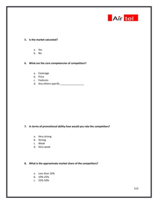 5. Is the market saturated?


       a. Yes
       b. No


6. What are the core competencies of competitors?


       a.   Coverage
       b.   Price
       c.   Features
       d.   Any others specify _________________




7. In terms of promotional ability how would you rate the competitors?


       a.   Very strong
       b.   Strong
       c.   Weak
       d.   Very weak




8. What is the approximate market share of the competitors?


       a. Less than 10%
       b. 10%-25%
       c. 25%-50%

                                                                         113
 