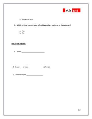 d. More than 50%


   9. Which of these internet packs offered by airtel are preferred by the customers?


          a. Yes
          b. No




Retailers Details


   1. Name: ____________________________




 2. Gender:    a) Male                       b) Female



 3). Contact Number: ____________________




                                                                                        114
 