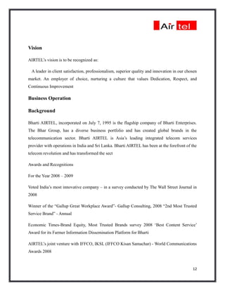 Vision

AIRTEL’s vision is to be recognized as:

 A leader in client satisfaction, professionalism, superior quality and innovation in our chosen
market. An employer of choice, nurturing a culture that values Dedication, Respect, and
Continuous Improvement

Business Operation

Background

Bharti AIRTEL, incorporated on July 7, 1995 is the flagship company of Bharti Enterprises.
The Bhar Group, has a diverse business portfolio and has created global brands in the
telecommunication sector. Bharti AIRTEL is Asia’s leading integrated telecom services
provider with operations in India and Sri Lanka. Bharti AIRTEL has been at the forefront of the
telecom revolution and has transformed the sect

Awards and Recognitions

For the Year 2008 – 2009

Voted India’s most innovative company – in a survey conducted by The Wall Street Journal in
2008

Winner of the “Gallup Great Workplace Award”- Gallup Consulting, 2008 “2nd Most Trusted
Service Brand” - Annual

Economic Times-Brand Equity, Most Trusted Brands survey 2008 ‘Best Content Service’
Award for its Farmer Information Dissemination Platform for Bharti

AIRTEL’s joint venture with IFFCO, IKSL (IFFCO Kisan Samachar) - World Communications
Awards 2008


                                                                                             12
 