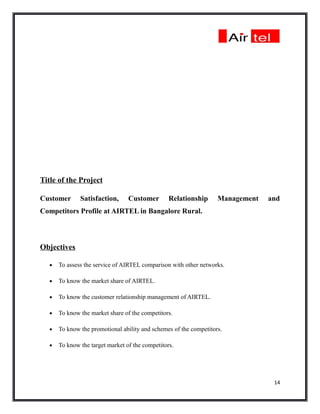 Title of the Project

Customer       Satisfaction,      Customer        Relationship      Management   and
Competitors Profile at AIRTEL in Bangalore Rural.



Objectives

   •   To assess the service of AIRTEL comparison with other networks.

   •   To know the market share of AIRTEL.

   •   To know the customer relationship management of AIRTEL.

   •   To know the market share of the competitors.

   •   To know the promotional ability and schemes of the competitors.

   •   To know the target market of the competitors.




                                                                                  14
 