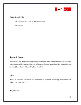 Total Sample Size

   •    500 customers (250 Kolar & 250 Chikabalapur)

   •    200 retailers




Research Design

The research has been conducted to gather information from 250 respondents & a structured
questionnaire will be used to collect the information from the respondents. The data which was
collected from them will be analyzed and classified.




Title

Study on customer satisfaction and assessment of customer relationship management for
AIRTEL in Kolar district.




Objectives:


                                                                                           15
 