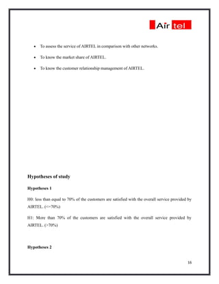 •   To assess the service of AIRTEL in comparison with other networks.

   •   To know the market share of AIRTEL.

   •   To know the customer relationship management of AIRTEL.




Hypotheses of study

Hypotheses 1

H0: less than equal to 70% of the customers are satisfied with the overall service provided by
AIRTEL. (<=70%)

H1: More than 70% of the customers are satisfied with the overall service provided by
AIRTEL. (>70%)




Hypotheses 2


                                                                                           16
 