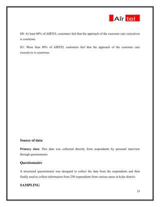 H0: At least 80% of AIRTEL customers feel that the approach of the customer care executives
is courteous.

H1: More than 80% of AIRTEL customers feel that the approach of the customer care
executives is courteous.




Source of data

Primary data: This data was collected directly from respondents by personal interview
through questionnaire.

Questionnaire

A structured questionnaire was designed to collect the data from the respondents and then
finally used to collect information from 250 respondents from various areas in kolar district.

SAMPLING
                                                                                                 17
 