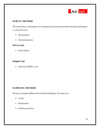 SURVEY METHOD

The related data or information was obtained by personal administration through questionnaire
i.e. personal survey.

   •   Questionnaire

   •   Personal interview

Survey area

   •   Kolar District




Sample Unit

   •   Individual AIRTEL users




SAMPLING METHOD

The type of sample method used is Stratified Sampling. The strata’s are

   •   Youths

   •   Businessmen

   •   Working executives




                                                                                          18
 