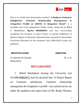 This is to certify that dissertation entitled “A Study on Customer
Satisfaction,      Customer     Relationship      Management       &
Competitor Profile at AIRTEL in Bangalore Rural” is a
bonafide work and independent Project study conducted by Rahul
V.   Machakanur,     Rg.No:   MBA09003071   and   has   successfully
completed his Summer in plant Project in partial fulfillment of
Masters Degree in Business Administration awarded by Karnataka
University Dharwad, for the Academic Year 2009-20010 under my
guidance.



INSTITUTE GUIDE                                    DIRECTOR

Dr. Rajendra M. Inamdar                                     Dr. A. B.
Kalkundrikar

                        DECLARATION

      I     Rahul Machaknur bearing the University seat
No.MBA09003071 here by declared that “A Project Report
on        Customer     satisfaction,   Customer         relationship
management & Competitor’s profile” was carried out by me
under the guidance and supervision of Mr. Renjit Thomas,

                                                                    3
 