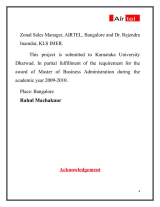 Zonal Sales Manager, AIRTEL, Bangalore and Dr. Rajendra
  Inamdar, KLS IMER.

      This project is submitted to Karnataka University
Dharwad. In partial fulfillment of the requirement for the
award of Master of Business Administration during the
academic year 2009-2010.

  Place: Bangalore
  Rahul Machaknur




                     Acknowledgement


                                                         4
 