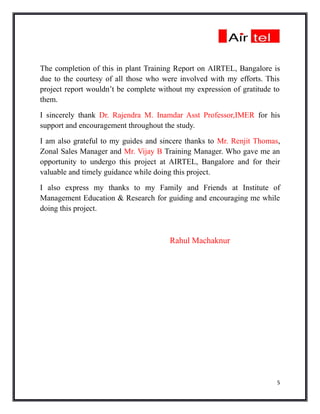 The completion of this in plant Training Report on AIRTEL, Bangalore is
due to the courtesy of all those who were involved with my efforts. This
project report wouldn’t be complete without my expression of gratitude to
them.
I sincerely thank Dr. Rajendra M. Inamdar Asst Professor,IMER for his
support and encouragement throughout the study.
I am also grateful to my guides and sincere thanks to Mr. Renjit Thomas,
Zonal Sales Manager and Mr. Vijay B Training Manager. Who gave me an
opportunity to undergo this project at AIRTEL, Bangalore and for their
valuable and timely guidance while doing this project.
I also express my thanks to my Family and Friends at Institute of
Management Education & Research for guiding and encouraging me while
doing this project.



                                       Rahul Machaknur




                                                                        5
 