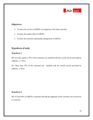 Objectives:

   •   To assess the service of AIRTEL in comparison with other networks.

   •   To know the market share of AIRTEL.

   •   To know the customer relationship management of AIRTEL.




Hypotheses of study

Hypotheses 1

H0: less than equal to 70% of the customers are satisfied with the overall service provided by
AIRTEL. (<=70%)

H1: More than 70% of the customers are satisfied with the overall service provided by
AIRTEL. (>70%)




Hypotheses 2

H0: At least 80% of AIRTEL customers feel that the approach of the customer care executives
is courteous.




                                                                                           52
 