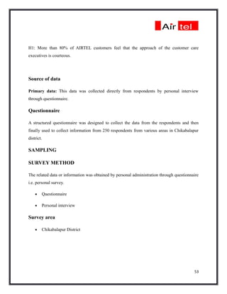 H1: More than 80% of AIRTEL customers feel that the approach of the customer care
executives is courteous.




Source of data

Primary data: This data was collected directly from respondents by personal interview
through questionnaire.

Questionnaire

A structured questionnaire was designed to collect the data from the respondents and then
finally used to collect information from 250 respondents from various areas in Chikabalapur
district.

SAMPLING

SURVEY METHOD

The related data or information was obtained by personal administration through questionnaire
i.e. personal survey.

    •   Questionnaire

    •   Personal interview

Survey area

    •   Chikabalapur District




                                                                                          53
 