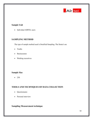 Sample Unit

  •   Individual AIRTEL users




SAMPLING METHOD

  The type of sample method used is Stratified Sampling. The Strata’s are

  •   Youths

  •   Businessmen

  •   Working executives




Sample Size

  •   250




TOOLS AND TECHNIQUES OF DATA COLLECTION

  •   Questionnaire

  •   Personal interview




Sampling Measurement technique

                                                                            54
 