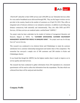 130,616,487 subscribe to their GSM services and 3,092,009 use our Telemedia Services either
for voice and/or broadband access delivered through DSL. They are the largest wireless service
provider in the country, based on the number of customers as of April 30, 2010. They offer an
integrated suite of telecom solutions to our enterprise customers, in addition to providing long
distance connectivity both nationally and internationally. They also offer DTH and IPTV
Services. All these services are rendered under a unified brand “AIRTEL”.

The project study has been undertaken by the student of Institute of management Education and
Research, Belgaum at “AIRTEL “on “CUSTOMER SATISFICATION, CUSTOMER RELATIONSHIP
MANAGEMENT &COMPETITOR PROFILE IN BANGLORE RURAL” . The project work was for 60 days
from 1stth June to 31st July.

This research was conducted in two districts Kolar and Chikabalapur to study the customer
satisfaction level, customer relationship management and market share of the competitors. The
researcher has surveyed a sample size of 500 customers and 200 retailers in Kolar and
Chikabalapur district.

It was found that though the AIRTEL has the highest market share it needs to improve on its
service quality and retail services.

The research has been conducted to gather information from 250 respondents & a structured
questionnaire will be used to collect the information from the respondents. The data which was
collected from them will be analyzed and classified.




Company Profile



                                                                                              7
 