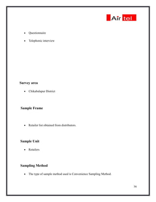 •   Questionnaire

  •   Telephonic interview




Survey area

  •   Chikabalapur District




Sample Frame



  •   Retailer list obtained from distributors.




Sample Unit

  •   Retailers




Sampling Method

  •   The type of sample method used is Convenience Sampling Method.



                                                                       74
 