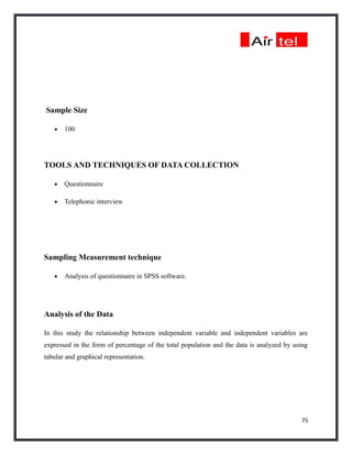 Sample Size

   •   100




TOOLS AND TECHNIQUES OF DATA COLLECTION

   •   Questionnaire

   •   Telephonic interview




Sampling Measurement technique

   •   Analysis of questionnaire in SPSS software.




Analysis of the Data

In this study the relationship between independent variable and independent variables are
expressed in the form of percentage of the total population and the data is analyzed by using
tabular and graphical representation.




                                                                                          75
 