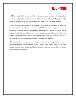 AIRTEL is one of Asia’s leading providers of telecommunication services with presence in all
the 22 licensed jurisdictions (also known as Telecom Circles) in India, and in Srilanka They
served an aggregate of 133,708,496 customers as of April 30, 2010, in India; of whom

130,616,487 subscribe to their GSM services and 3,092,009 use our Telemedia Services either
for voice and/or broadband access delivered through DSL.They are the largest wireless service
provider in the country, based on the number of customers as of April 30, 2010. They offer an
integrated suite of telecom solutions to our enterprise customers, in addition to providing long
distance connectivity both nationally and internationally. They also offer DTH and IPTV
Services. All these services are rendered under a unified brand “AIRTEL”.

The company also deploys, owns and manages passive infrastructure pertaining to telecom
operations under its subsidiary Bharti Infratel Limited. Bharti Infratel owns 42% of Indus
Towers Limited. Bharti Infratel and Indus Towers are the two top providers of passive
infrastructure servicesin India.




                                                                                              8
 