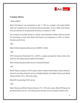 Company History

- Bharti AIRTEL

Bharti Tele-Ventures was incorporated on July 7, 1995 as a company with limited liability
under the Companies Act, for promoting telecommunications services. Bharti Tele-Ventures
received certificate for commencement of business on January 18, 1996.

The Company was initially formed as a wholly- owned subsidiary of Bharti Telecom Limited.
The chronology of events since Bharti Tele-Ventures was incorporated in 1995 is as follows:
Calendar year & Events

1995

Bharti Cellular launched cellular services 'AIRTEL' in Delhi

1996

STET International Netherlands NV, or STET, a company promoted by Telecom Italia, Italy
acquired a 20% equity interest in Bharti Tele-Ventures

Bharti Telenet launched cellular services in Himachal Pradesh

1997

British Telecom acquired a 21.05% equity interest in Bharti Cellular Bharti Telenet obtained a
license for providing fixed-line services in Madhya Pradesh circle Bharti Telecom and British
Telecom formed a 51% : 49% joint venture,

Bharti BT, for providing VSAT services

1998

Bharti Telecom and British Telecom formed a 51% : 49% joint venture, Bharti BT Internet for
providing Internet services - First Indian private fixed-line services launched in Indore in the

                                                                                                   9
 