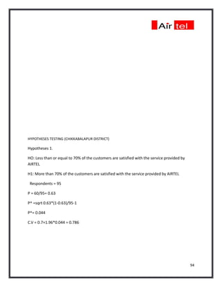 HYPOTHESES TESTING (CHIKKABALAPUR DISTRICT)

Hypotheses 1.

HO: Less than or equal to 70% of the customers are satisfied with the service provided by
AIRTEL

H1: More than 70% of the customers are satisfied with the service provided by AIRTEL

 Respondents = 95

P = 60/95= 0.63

P^ =sqrt 0.63*(1-0.63)/95-1

P^= 0.044

C.V = 0.7+1.96*0.044 = 0.786




                                                                                            94
 