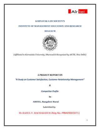 KARNATAK LAW SOCIETY’S

     INSTITUTE OF MANAGEMENT EDUCATION AND RESEARCH

                                 BELGAUM




(Affiliated to Karnataka University, Dharwad & Recognized by AICTE, New Delhi)




                         A PROJECT REPORT ON

 “A Study on Customer Satisfaction, Customer Relationship Management”

                                      &

                             Competitor Profile

                                     In

                    AIRTEL, Bangalore Rural

                               Submitted by

     Mr.RAHUL V. MACHAKANUR (Reg.No.-MBA09003071)


                                                                                 1
 