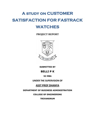 A study on CUSTOMER
SATISFACTION FOR FASTRACK
WATCHES
PROJECT REPORT

SUBMITTED BY

BELLI P K
S2 MBA

UNDER THE SUPERVISION OF

ASST PROF DHANYA
DEPARTMENT OF BUSINESS ADMINISTRATION
COLLEGE OF ENGINEERING
TRIVANDRUM

 