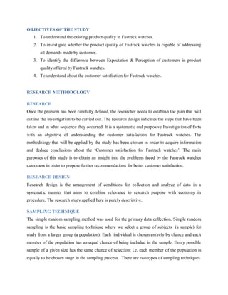 OBJECTIVES OF THE STUDY
1. To understand the existing product quality in Fastrack watches.
2. To investigate whether the product quality of Fastrack watches is capable of addressing
all demands made by customer.
3. To identify the difference between Expectation & Perception of customers in product
quality offered by Fastrack watches.
4. To understand about the customer satisfaction for Fastrack watches.

RESEARCH METHODOLOGY
RESEARCH
Once the problem has been carefully defined, the researcher needs to establish the plan that will
outline the investigation to be carried out. The research design indicates the steps that have been
taken and in what sequence they occurred. It is a systematic and purposive Investigation of facts
with an objective of understanding the customer satisfaction for Fastrack watches. The
methodology that will be applied by the study has been chosen in order to acquire information
and deduce conclusions about the ‗Customer satisfaction for Fastrack watches‘. The main
purposes of this study is to obtain an insight into the problems faced by the Fastrack watches
customers in order to propose further recommendations for better customer satisfaction.
RESEARCH DESIGN
Research design is the arrangement of conditions for collection and analyze of data in a
systematic manner that aims to combine relevance to research purpose with economy in
procedure. The research study applied here is purely descriptive.
SAMPLING TECHNIQUE
The simple random sampling method was used for the primary data collection. Simple random
sampling is the basic sampling technique where we select a group of subjects (a sample) for
study from a larger group (a population). Each individual is chosen entirely by chance and each
member of the population has an equal chance of being included in the sample. Every possible
sample of a given size has the same chance of selection; i.e. each member of the population is
equally to be chosen stage in the sampling process. There are two types of sampling techniques.

 