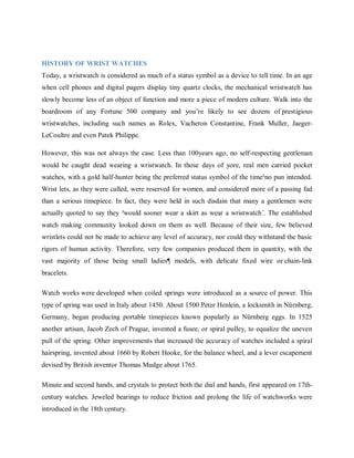 HISTORY OF WRIST WATCHES
Today, a wristwatch is considered as much of a status symbol as a device to tell time. In an age
when cell phones and digital pagers display tiny quartz clocks, the mechanical wristwatch has
slowly become less of an object of function and more a piece of modern culture. Walk into the
boardroom of any Fortune 500 company and you‘re likely to see dozens of prestigious
wristwatches, including such names as Rolex, Vacheron Constantine, Frank Muller, JaegerLeCoultre and even Patek Philippe.
However, this was not always the case. Less than 100years ago, no self-respecting gentleman
would be caught dead wearing a wristwatch. In those days of yore, real men carried pocket
watches, with a gold half-hunter being the preferred status symbol of the time²no pun intended.
Wrist lets, as they were called, were reserved for women, and considered more of a passing fad
than a serious timepiece. In fact, they were held in such disdain that many a gentlemen were
actually quoted to say they ³would sooner wear a skirt as wear a wristwatch´. The established
watch making community looked down on them as well. Because of their size, few believed
wristlets could not be made to achieve any level of accuracy, nor could they withstand the basic
rigors of human activity. Therefore, very few companies produced them in quantity, with the
vast majority of those being small ladies¶ models, with delicate fixed wire or chain-link
bracelets.
Watch works were developed when coiled springs were introduced as a source of power. This
type of spring was used in Italy about 1450. About 1500 Peter Henlein, a locksmith in Nürnberg,
Germany, began producing portable timepieces known popularly as Nürnberg eggs. In 1525
another artisan, Jacob Zech of Prague, invented a fusee, or spiral pulley, to equalize the uneven
pull of the spring. Other improvements that increased the accuracy of watches included a spiral
hairspring, invented about 1660 by Robert Hooke, for the balance wheel, and a lever escapement
devised by British inventor Thomas Mudge about 1765.
Minute and second hands, and crystals to protect both the dial and hands, first appeared on 17thcentury watches. Jeweled bearings to reduce friction and prolong the life of watchworks were
introduced in the 18th century.

 
