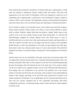 In the centuries that preceded the introduction of machine-made parts, craftsmanship of a high
order was required to manufacture accurate, durable clocks and watches. Such local craft
organizations as the Paris Guild of Clockmakers (1544) were organized to control the art of
clockmaking and its apprenticeship. A guild known as the Clockmakers Company, founded in
London in 1630, is still in existence. The Netherlands, Germany, and Switzerland also produced
many fine artisans whose work was noted for beauty and a high degree of mechanical perfection.
This all started to change in the nineteenth century, when soldiers discovered their usefulness
during wartime situations. Pocket watches were clumsy to carry and thus difficult to operate
while in combat. Therefore, soldiers fitted them into primitive ³cupped´ leather straps so they
could be worn on the wrist, thereby freeing up their hands during battle. It is believed that
Girard-Perregaux equipped the German Imperial Naval with similar pieces as early as
the1880s,which they ore on their wrists while synchronizing naval attacks, and firing artillery. In
1906, the evolution of wristlets took an even bigger step with the invention of the expandable
flexible bracelet, as well as the introduction of wire loops (or lugs) soldered onto small, openfaced pocket watch cases, allowing leather straps to be more easily attached. This aided their
adaptation for military use and thus marked a turning point in the development of wristwatches
for men.
Another timely issue was the vulnerability of the glass crystal when worn during combat. This
was addressed by utilizing ³pierced metal covers´, frequently called shrapnel guards. These were
basically metal grills (often made of silver), placed over the dial of the watch²therebyprotecting
the glass from damage while still allowing the time to be easily read. A less common solution
was the use of leather covers, snapped into place over the watch. While they did offer protection
from damage, they were cumbersome to use, and thus were primarily seen in the extreme
climates of Australia and Africa Over the next decade, watch companies slowly added additional
models to their catalogs, and finally, by the mid-1930s, they accounted for 65 percent of all
watches exported by Switzerland. It was an uphill battle, but the wristwatch had finally arrived.
They were now accurate, waterproof and, by 1931, perpetually self-winding, when Rolex
introduced the Auto Rotor, a revolutionary design, which is used to this day by watch companies
around the world.

 