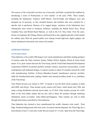 The success of the wristwatch was born out of necessity, and Rolex continued this tradition by
introducing a series of Professional, or ³tool watches´ in the early 1950s. These models,
including the Submariner, Explorer, GMT-Master, Turn-O-Graph, and Milgauss were also
designed out of necessity, as they included features and attributes that were essential for a
specific task or profession. Because of its rugged design, variations of the Submariner have
subsequently been issued to numerous militaries, including the British Royal Navy, Royal
Canadian Navy and British Royal Marines, as well as the U.S. Navy Seals. Over the years,
dozens of companies like Omega, Benrus and Panerai have also supplied specialty watch models
for military duty..With the general public now leaning toward high-tech, digital gadgets, the
classic mechanical wristwatch were come to the market.

COMPANY PROFILE
TITAN INDUSTRIES

Titan Industries is the world's fifth largest wrist watch manufacturer and India's leading producer
of watches under the Titan, Fastrack, Sonata, Nebula, RAGA, Regalia, Octane & Xylys brand
names. It is a joint venture between the Tata Group, and the Tamil Nadu Industrial Development
Corporation (TIDCO). Its product portfolio includes watches, accessories and jewellery, in both
contemporary and traditional designs. It exports watches to about 32 countries around the world
with manufacturing facilities in Hosur, Dehradun, Goaand manufactures precious jewellery
under the Tanishq brand name, making it India's only national jewellery brand. It is a subsidiary
of the Tata Group.
Titan Watch division was started in 1987. At launch it was the third watch company in India
after HMT and Allwyn. Titan formed a joint venture with Timex, which lasted until 1998, and
setup a strong distribution network across India. As of 2010, Titan watches account for a 60%
share of the total Indian market and are also sold in about 40 countries through marketing
subsidiaries based in London, Aden, Dubai and Singapore. Titan watches are sold in India
through retail chains controlled by Titan Industries.
Titan Industries has claimed to have manufactured the world's slimmest wrist watch - Titan
Edge. Produced indigenously after four years of research and development, the Titan Edge has a
total slimness of just 3.5 mm and a wafer thin movement of 1.15 mm. Apart from the Titan Edge,

 