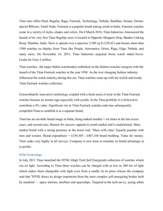 Titan also offers Steel, Regalia, Raga, Fastrack, Technology, Nebula, Bandhan, Sonata, Octane,
special RHosur, Tamil Nadu. Fastrack is a popular brand among youth in India. Fastrack watches
come in a variety of styles, shapes and colors. On 4 March 2010, Titan Industries Announced the
launch of its very first Titan flagship store is located at Opposite Shoppers Stop, Bandra Linking
Road, Mumbai, India. Store is spread over a spacious 2,500 sq ft (230 m2) and houses more than
1500 watches on display from Titan like Purple, Automatics, Orion, Raga, Edge, Nebula, and
many more. On November 16, 2011, Titan Industries acquired Swiss watch maker FavreLeuba for Euro 2 million
Titan watches , the major Indian watchmaker embarked on the fashion watches category with the
launch of the Titan Fastrack watches in the year 1998. As the ever changing fashion industry
influenced the watch industry during this era, Titan watches came up with the stylish and trendy
Titan Fastrack watches collection.

Extraordinarily innovative technology coupled with a fresh sense of style in the Titan Fastrack
watches became an instant rage especially with youths. In the Titan portfolio it is believed to
contribute a 4% value. Significant rise in Titan Fastrack watches sales has subsequently
compelled Titan to establish it as a separate brand.
Titan has an enviable brand image in India, being ranked number 1 six times in the last seven
years, and second once. Reason for success- appeals to youth market and is inspirational. Mass
market brand with a strong presence at the lower end. ‘Mass with class‘ Equally popular with
men and women. Brand expenditure = £339,305 - £407,166 brand building. Value for money.
Titan ranks very highly in all surveys. Company is now keen to translate its brand advantage in
to profits.
HTSE Technology

In July 2011 Titan launched the HTSE (High Tech Self Energized) collection of watches which
run on light. According to Titan these watches can be charged with as low as 200 lux of light
which makes them chargeable with light even from a candle. In its press release the company
said that "HTSE draws its design inspiration from the most complex self-energizing bodies built
by mankind — space stations, satellites and spaceships. Targeted at the tech-savvy, young urban

 