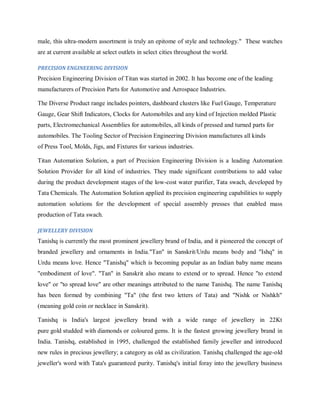 male, this ultra-modern assortment is truly an epitome of style and technology." These watches
are at current available at select outlets in select cities throughout the world.
PRECISION ENGINEERING DIVISION

Precision Engineering Division of Titan was started in 2002. It has become one of the leading
manufacturers of Precision Parts for Automotive and Aerospace Industries.
The Diverse Product range includes pointers, dashboard clusters like Fuel Gauge, Temperature
Gauge, Gear Shift Indicators, Clocks for Automobiles and any kind of Injection molded Plastic
parts, Electromechanical Assemblies for automobiles, all kinds of pressed and turned parts for
automobiles. The Tooling Sector of Precision Engineering Division manufactures all kinds
of Press Tool, Molds, Jigs, and Fixtures for various industries.
Titan Automation Solution, a part of Precision Engineering Division is a leading Automation
Solution Provider for all kind of industries. They made significant contributions to add value
during the product development stages of the low-cost water purifier, Tata swach, developed by
Tata Chemicals. The Automation Solution applied its precision engineering capabilities to supply
automation solutions for the development of special assembly presses that enabled mass
production of Tata swach.
JEWELLERY DIVISION

Tanishq is currently the most prominent jewellery brand of India, and it pioneered the concept of
branded jewellery and ornaments in India."Tan" in Sanskrit/Urdu means body and "Ishq" in
Urdu means love. Hence "Tanishq" which is becoming popular as an Indian baby name means
"embodiment of love". "Tan" in Sanskrit also means to extend or to spread. Hence "to extend
love" or "to spread love" are other meanings attributed to the name Tanishq. The name Tanishq
has been formed by combining "Ta" (the first two letters of Tata) and "Nishk or Nishkh"
(meaning gold coin or necklace in Sanskrit).
Tanishq is India's largest jewellery brand with a wide range of jewellery in 22Kt
pure gold studded with diamonds or coloured gems. It is the fastest growing jewellery brand in
India. Tanishq, established in 1995, challenged the established family jeweller and introduced
new rules in precious jewellery; a category as old as civilization. Tanishq challenged the age-old
jeweller's word with Tata's guaranteed purity. Tanishq's initial foray into the jewellery business

 