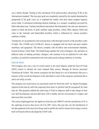 was a failure though. Tanishq at first introduced 18 Kt gold jewellery advertising 18 Kt as the
'international standard.' This less pure gold was completely rejected by the market dominated by
(purported) 22 Kt gold. Later on, it exploded the market with facts about rampant impurity
across India. It introduced technology-backed challenge in a category completely governed by
blind individual trust. Tanishq introduced innovations like Karatmeter, the only non destructive
means to check the purity of gold; machine made jewellery, which offers superior finish and
value to the customer and handcrafted jewellery which is influenced by various jewellery
traditions of India.
Tanishq has set up production and sourcing bases with thorough research of the jewellery crafts
of India. The 135,000 sq ft (12,500 m2). factory is equipped with the latest and most modern
machinery and equipment. The factory complies with all labour and environmental standards,
located at Hosur, Tamil Nadu. The brand brings together the work of karigars, who specialize in
different styles of making jewellery. Karigars, who continue to be an exploited lot with other
jewellers, are paid fair remuneration and work under good working conditions in Tanishq.
FACE OF TITAN

The Company also runs a one of a kind contest in the retail industry called the Face Of Titan
(FOT) contest to identify the most talented Sales person, Manager & Service personnel
Technician & Cashier. The contest recognizes the best based on a set of parameters that give a
measure of the overall development of the individual in each of the categories mentioned above
and is not solely on sales.
This program was conceived as an assessment center for front-line staff - by Aparna Ponnappa,
inspired at that time by staff who expressed their desire to 'perform' and 'be recognized' for what
they do. This program enabled the retail wing of Titan to empower staff to take charge of their
own skill development and provided them with a healthy and fun environment to compete and
showcase their own talent.
The contest leapfrogged into the digital era from the year 2006-07 with the introduction of IT in
the capturing of survey data across all of its 200+ stores, that year also saw the introduction of
the data gathered at the store level being used to profile the staff at various levels using a custom
built web based software developed by I.GEN Labs.

 