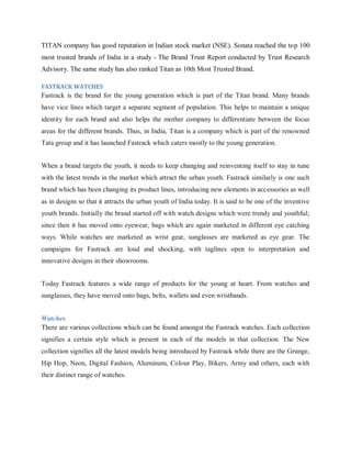 TITAN company has good reputation in Indian stock market (NSE). Sonata reached the top 100
most trusted brands of India in a study - The Brand Trust Report conducted by Trust Research
Advisory. The same study has also ranked Titan as 10th Most Trusted Brand.
FASTRACK WATCHES

Fastrack is the brand for the young generation which is part of the Titan brand. Many brands
have vice lines which target a separate segment of population. This helps to maintain a unique
identity for each brand and also helps the mother company to differentiate between the focus
areas for the different brands. Thus, in India, Titan is a company which is part of the renowned
Tata group and it has launched Fastrack which caters mostly to the young generation.
When a brand targets the youth, it needs to keep changing and reinventing itself to stay in tune
with the latest trends in the market which attract the urban youth. Fastrack similarly is one such
brand which has been changing its product lines, introducing new elements in accessories as well
as in designs so that it attracts the urban youth of India today. It is said to be one of the inventive
youth brands. Initially the brand started off with watch designs which were trendy and youthful;
since then it has moved onto eyewear, bags which are again marketed in different eye catching
ways. While watches are marketed as wrist gear, sunglasses are marketed as eye gear. The
campaigns for Fastrack are loud and shocking, with taglines open to interpretation and
innovative designs in their showrooms.
Today Fastrack features a wide range of products for the young at heart. From watches and
sunglasses, they have moved onto bags, belts, wallets and even wristbands.
Watches
There are various collections which can be found amongst the Fastrack watches. Each collection
signifies a certain style which is present in each of the models in that collection. The New
collection signifies all the latest models being introduced by Fastrack while there are the Grunge,
Hip Hop, Neon, Digital Fashion, Aluminum, Colour Play, Bikers, Army and others, each with
their distinct range of watches.

 