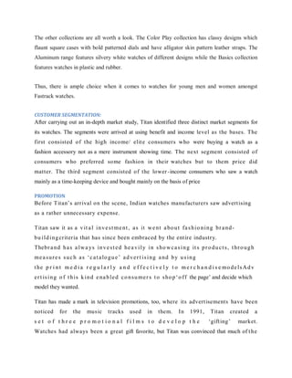The other collections are all worth a look. The Color Play collection has classy designs which
flaunt square cases with bold patterned dials and have alligator skin pattern leather straps. The
Aluminum range features silvery white watches of different designs while the Basics collection
features watches in plastic and rubber.
Thus, there is ample choice when it comes to watches for young men and women amongst
Fastrack watches.
CUSTOMER SEGMENTATION:

After carrying out an in-depth market study, Titan identified three distinct market segments for
its watches. The segments were arrived at using benefit and income level as the bases. The
first consisted of the high income/ elit e consumers who were buying a watch as a
fashion accessory not as a mere instrument showing time. The next segment consisted of
consumers who preferred some fashion in their watches but to them price did
matter. The third segment consisted of the lower -income consumers who saw a watch
mainly as a time-keeping device and bought mainly on the basis of price
PROMOTION

Before Titan‘s arrival on the scene, Indian watches manufacturers saw advert ising
as a rather unnecessary expense.
Titan saw it as a v it a l i n v e s t m e nt , a s it w e nt a bo u t fa s h i o n i n g br a nd bu i l d i n g criteria that has since been embraced by the ent ire industry.
Thebr a n d h a s a l w a ys i n v e s t e d he a v i l y i n s ho w c a s i n g it s p r o d u c t s , t hr o u g h
m e a s u r e s s u c h a s ‗ c a t a lo g u e ‘ a d v e r t i s i ng a nd b y u s i n g
t he p r i n t m e d i a r e g u l a r l y a n d e f f e c t i v e l y t o m e r c h a n d i s e m o d e l s A d v
e r t is i n g o f t h i s k i n d e na b l e d c o n s u m e r s t o s ho p ‗ o f f the page‘ and decide which
model they wanted.
Titan has made a mark in television promotions, too, where its advert isements have been
noticed

for

the

music

tracks

used

in

them.

In

1991,

set o f t hree pro mot io nal films to develo p t he

Titan

created

‗gift ing‘

a

market.

Watches had always been a great gift favorite, but Titan was convinced that much of t he

 