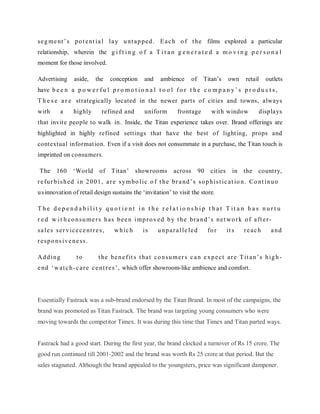 s e g m e nt ‘ s p o t e nt i a l l a y u nt a p p e d . E a c h o f t he films explored a particular
relationship, wherein the g i f t i n g o f a T i t a n g e n e r a t e d a m o v i n g p e r s o n a l
moment for those involved.
Advertising

aside,

the

conception

and

ambience

Titan‘s

of

own

retail

outlets

have b e e n a p o w e r f u l p r o m o t i o n a l t o o l f o r t h e c o m p a n y ‘ s p r o d u c t s ,
T h e s e a r e strategically located in the newer parts of cit ies and towns, always
with

a

highly

refined and

uniform

frontage

wit h window

displays

that invit e people to walk in. Inside, the Titan experience takes over. Brand offerings are
highlighted in highly refined settings that have the best of light ing, props and
contextual informat ion. Even if a visit does not consummate in a purchase, the Titan touch is
imprinted on consumers.
The

160

‗World

of Titan‘

showrooms

across

90

cit ies

in

the

country,

r e fu r b i s h e d i n 2 0 0 1 , a r e s y m bo l i c o f t h e br a nd ‘ s s o p h i s t i c a t io n. C o n t i n u o
u s innovation of retail design sustains the ‗invitation‘ to visit the store.
T he d ep e nd a b il it y quo t ie nt in t he r e lat io ns h ip t hat T it a n ha s nur t u
r e d w i t h c o n s u m e r s h a s b e e n i m p r o v e d b y t h e br a n d ‘ s n e t w o r k o f a ft e r s a l e s s e r v i c e c e nt r e s ,

w hic h

is

u npara lle le d

fo r

it s

reach

and

r e s p o ns i v e n e s s .
Add ing

to

t he be n e f it s t ha t c o n s u m e r s c a n e x p e c t a r e T it a n ‘ s h i g h -

e nd ‗ w a t c h - c a r e c e nt r e s ‘ , which offer showroom-like ambience and comfort.

Essentially Fastrack was a sub-brand endorsed by the Titan Brand. In most of the campaigns, the
brand was promoted as Titan Fastrack. The brand was targeting young consumers who were
moving towards the competitor Timex. It was during this time that Timex and Titan parted ways.

Fastrack had a good start. During the first year, the brand clocked a turnover of Rs 15 crore. The
good run continued till 2001-2002 and the brand was worth Rs 25 crore at that period. But the
sales stagnated. Although the brand appealed to the youngsters, price was significant dampener.

 