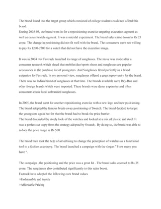 The brand found that the target group which consisted of college students could not afford this
brand.
During 2003-04, the brand went in for a repositioning exercise targeting executive segment as
well as casual watch segment. It was a suicidal experiment. The brand sales came down to Rs 23
crore. The change in positioning did not fit well with the brand. The consumers were not willing
to pay Rs 1200-2700 for a watch that did not have the executive image.

It was in 2004 that Fastrack launched its range of sunglasses. The move was made after a
consumer research which shoed that mobiles/deo/sports shoes and sunglasses are popular
accessories in the purchase list of youngsters. And Sunglasses fitted perfectly as a brand
extension for Fastrack. In my personal view, sunglasses offered a great opportunity for the brand.
There was no Indian brand of sunglasses at that time. The brands available were Ray-Ban and
other foreign brands which were imported. These brands were damn expensive and often
consumers chose local unbranded sunglasses.

In 2005, the brand went for another repositioning exercise with a new logo and new positioning.
The brand adopted the famous break-away positioning of Swatch. The brand decided to target
the youngsters again but for that the brand had to break the price barrier.
The brand discarded the steely look of the watches and looked at a mix of plastic and steel. It
was a perfect cut-copy from the strategy adopted by Swatch . By doing so, the brand was able to
reduce the price range to Rs 500.

The brand then took the help of advertising to change the perception of watches as a functional
tool to a fashion accessory. The brand launched a campaign with the slogan " How many you
have ".

The campaign , the positioning and the price was a great hit . The brand sales zoomed to Rs 35
crore. The sunglasses also contributed significantly to this sales boost.
Fastrack have adopted the following core brand values
>Fashionable and trendy
>Affordable Pricing

 