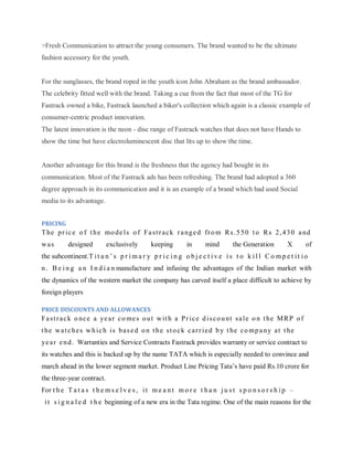 >Fresh Communication to attract the young consumers. The brand wanted to be the ultimate
fashion accessory for the youth.

For the sunglasses, the brand roped in the youth icon John Abraham as the brand ambassador.
The celebrity fitted well with the brand. Taking a cue from the fact that most of the TG for
Fastrack owned a bike, Fastrack launched a biker's collection which again is a classic example of
consumer-centric product innovation.
The latest innovation is the neon - disc range of Fastrack watches that does not have Hands to
show the time but have electroluminescent disc that lits up to show the time.

Another advantage for this brand is the freshness that the agency had bought in its
communication. Most of the Fastrack ads has been refreshing. The brand had adopted a 360
degree approach in its communication and it is an example of a brand which had used Social
media to its advantage.
PRICING

T he p r i c e o f t h e mo d e l s o f F a s t r a c k r a ng e d fr o m R s . 5 5 0 t o R s 2 , 4 3 0 a nd
was

designed

exclusively

keeping

in

mind

the Generation

X

of

the subcontinent.T i t a n ‘ s p r i m a r y p r i c i n g o b j e c t i v e i s t o k i l l C o m p e t i t i o
n . B e i n g a n I n d i a n manufacture and infusing the advantages of the Indian market with
the dynamics of the western market the company has carved itself a place difficult to achieve by
foreign players
PRICE DISCOUNTS AND ALLOWANCES

F a s t r a c k o nc e a ye a r c o me s o u t w it h a P r i c e d i s c o u nt s a l e o n t he M R P o f
t he w a t c h e s w h i c h i s b a s e d o n t h e s t o c k c a r r i e d b y t he c o m p a n y a t t he
ye a r e n d . Warranties and Service Contracts Fastrack provides warranty or service contract to
its watches and this is backed up by the name TATA which is especially needed to convince and
march ahead in the lower segment market. Product Line Pricing Tata‘s have paid Rs.10 crore for
the three-year contract.
For t h e T a t a s t h e m s e l v e s , i t m e a n t m o r e t h a n j u s t s p o n s o r s h i p –
i t s i g n a l e d t h e beginning of a new era in the Tata regime. One of the main reasons for the

 
