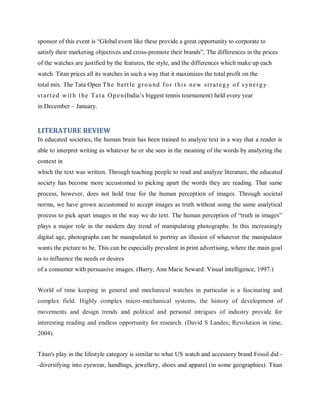 sponsor of this event is ―Global event like these provide a great opportunity to corporate to
satisfy their marketing objectives and cross-promote their brands‖, The differences in the prices
of the watches are justified by the features, the style, and the differences which make up each
watch. Titan prices all its watches in such a way that it maximizes the total profit on the
total mix. The Tata Open T he ba t t le g r o u nd f o r t h i s n e w s t r a t e g y o f s y n e r g y
s t a r t e d w it h t he T a t a O p e n (India‘s biggest tennis tournament) held every year
in December – January.

LITERATURE REVIEW
In educated societies, the human brain has been trained to analyze text in a way that a reader is
able to interpret writing as whatever he or she sees in the meaning of the words by analyzing the
context in
which the text was written. Through teaching people to read and analyze literature, the educated
society has become more accustomed to picking apart the words they are reading. That same
process, however, does not hold true for the human perception of images. Through societal
norms, we have grown accustomed to accept images as truth without using the same analytical
process to pick apart images in the way we do text. The human perception of ―truth in images‖
plays a major role in the modern day trend of manipulating photographs. In this increasingly
digital age, photographs can be manipulated to portray an illusion of whatever the manipulator
wants the picture to be. This can be especially prevalent in print advertising, where the main goal
is to influence the needs or desires
of a consumer with persuasive images. (Barry, Ann Marie Seward: Visual intelligence, 1997.)
World of time keeping in general and mechanical watches in particular is a fascinating and
complex field. Highly complex micro-mechanical systems, the history of development of
movements and design trends and political and personal intrigues of industry provide for
interesting reading and endless opportunity for research. (David S Landes; Revolution in time,
2004).
Titan's play in the lifestyle category is similar to what US watch and accessory brand Fossil did -diversifying into eyewear, handbags, jewellery, shoes and apparel (in some geographies). Titan

 