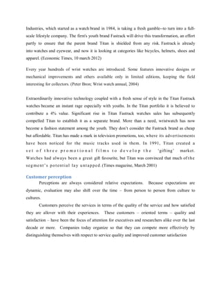 Industries, which started as a watch brand in 1984, is taking a fresh gamble--to turn into a fullscale lifestyle company. The firm's youth brand Fastrack will drive this transformation, an effort
partly to ensure that the parent brand Titan is shielded from any risk. Fastrack is already
into watches and eyewear, and now it is looking at categories like bicycles, helmets, shoes and
apparel. (Economic Times, 10 march 2012)
Every year hundreds of wrist watches are introduced. Some features innovative designs or
mechanical improvements and others available only in limited editions, keeping the field
interesting for collectors. (Peter Bron; Wrist watch annual, 2004)
Extraordinarily innovative technology coupled with a fresh sense of style in the Titan Fastrack
watches became an instant rage especially with youths. In the Titan portfolio it is believed to
contribute a 4% value. Significant rise in Titan Fastrack watches sales has subsequently
compelled Titan to establish it as a separate brand. More than a need, wristwatch has now
become a fashion statement among the youth. They don‘t consider the Fastrack brand as cheap
but affordable. Titan has made a mark in television promotions, too, where its advert isements
have been not iced for the music tracks used in them. In 1991, Titan created a
set o f t hree pro mot io nal films to develo p t he

‗gift ing‘

market.

Watches had always been a great gift favourite, but Titan was convinced that much of t h e
s e g m e nt ‘ s p o t e nt i a l l a y u nt a p p e d . (Times magazine, March 2001)

Customer perception
Perceptions are always considered relative expectations.

Because expectations are

dynamic, evaluation may also shift over the time – from person to person from culture to
cultures.
Customers perceive the services in terms of the quality of the service and how satisfied
they are allover with their experiences.

These customers – oriented terms – quality and

satisfaction – have been the focus of attention for executives and researchers alike over the last
decade or more. Companies today organize so that they can compete more effectively by
distinguishing themselves with respect to service quality and improved customer satisfaction

 