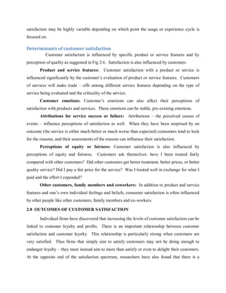 satisfaction may be highly variable depending on which point the usage or experience cycle is
focused on.

Determinants of customer satisfaction
Customer satisfaction is influenced by specific product or service features and by
perception of quality as suggested in Fig 2.6. Satisfaction is also influenced by customers
Product and service features:

Customer satisfaction with a product or service is

influenced significantly by the customer‘s evaluation of product or service features. Customers
of services will make trade – offs among different service features depending on the type of
service being evaluated and the criticality of the service.
Customer emotions: Customer‘s emotions can also affect their perceptions of
satisfaction with products and services. These emotions can be stable, pre-existing emotions.
Attributions for service success or failure: Attributions – the perceived causes of
events – influence perceptions of satisfaction as well. When they have been surprised by an
outcome (the service is either much better or much worse than expected) consumers tend to look
for the reasons, and their assessments of the reasons can influence their satisfaction.
Perceptions of equity or fairness: Customer satisfaction is also influenced by
perceptions of equity and fairness.

Customers ask themselves: have I been treated fairly

compared with other customers? Did other customers get better treatment, better prices, or better
quality service? Did I pay a fair price for the service? Was I treated well in exchange for what I
paid and the effort I expended?
Other customers, family members and coworkers: In addition to product and service
features and one‘s own individual feelings and beliefs, consumer satisfaction is often influenced
by other people like other customers, family members and co-workers.
2.8 OUTCOMES OF CUSTOMER SATISFACTION
Individual firms have discovered that increasing the levels of customer satisfaction can be
linked to customer loyalty and profits. There is an important relationship between customer
satisfaction and customer loyalty. This relationship is particularly strong when customers are
very satisfied. Thus firms that simply aim to satisfy customers may not be doing enough to
endanger loyalty – they must instead aim to more than satisfy or even to delight their customers.
At the opposite end of the satisfaction spectrum, researchers have also found that there is a

 