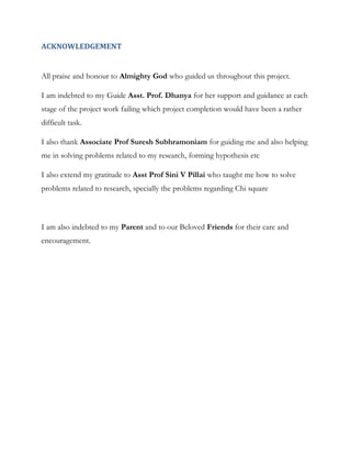 ACKNOWLEDGEMENT

All praise and honour to Almighty God who guided us throughout this project.
I am indebted to my Guide Asst. Prof. Dhanya for her support and guidance at each
stage of the project work failing which project completion would have been a rather
difficult task.
I also thank Associate Prof Suresh Subhramoniam for guiding me and also helping
me in solving problems related to my research, forming hypothesis etc
I also extend my gratitude to Asst Prof Sini V Pillai who taught me how to solve
problems related to research, specially the problems regarding Chi square

I am also indebted to my Parent and to our Beloved Friends for their care and
encouragement.

 
