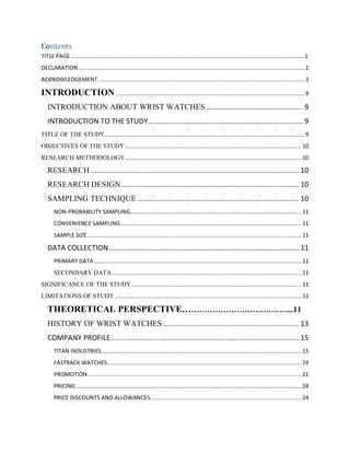 Contents
TITLE PAGE ……………………………………………………………………………………………………………………………………………..1
DECLARATION ......................................................................................................................................... 2
ACKNOWLEDGEMENT ............................................................................................................................. 3

INTRODUCTION ................................................................................................................... 9
INTRODUCTION ABOUT WRIST WATCHES ............................................... 9
INTRODUCTION TO THE STUDY ........................................................................... 9
TITLE OF THE STUDY ......................................................................................................................... 9
OBJECTIVES OF THE STUDY ........................................................................................................... 10
RESEARCH METHODOLOGY ........................................................................................................... 10

RESEARCH ..................................................................................................... 10
RESEARCH DESIGN ...................................................................................... 10
SAMPLING TECHNIQUE .............................................................................. 10
NON-PROBABILITY SAMPLING........................................................................................................ 11
CONVENIENCE SAMPLING.............................................................................................................. 11
SAMPLE SIZE .................................................................................................................................. 11

DATA COLLECTION ............................................................................................ 11
PRIMARY DATA .............................................................................................................................. 11
SECONDARY DATA ................................................................................................................... 11
SIGNIFICANCE OF THE STUDY ....................................................................................................... 11
LIMITATIONS OF STUDY ................................................................................................................. 12

THEORETICAL PERSPECTIVE…………………………………...11
HISTORY OF WRIST WATCHES .................................................................. 13
COMPANY PROFILE ........................................................................................... 15
TITAN INDUSTRIES ......................................................................................................................... 15
FASTRACK WATCHES...................................................................................................................... 19
PROMOTION .................................................................................................................................. 21
PRICING ......................................................................................................................................... 24
PRICE DISCOUNTS AND ALLOWANCES............................................................................................ 24

 