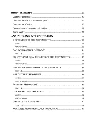 LITERATURE REVIEW .............................................................................................................. 25
Customer perception ........................................................................................ 26
Customer Satisfaction Vs Service Quality .......................................................... 27
Customer satisfaction ....................................................................................... 27
Determinants of customer satisfaction ............................................................. 28
Brand loyalty ..................................................................................................... 29

ANALYSIS AND INTERPRETATION ................................................................ 30
OCCUPATION OF THE RESPONDENTS...................................................... 30
TABLE 1.1....................................................................................................................................... 30
INTREPRETATION ........................................................................................................................... 31

OCCUPATION OF THE RESPONDENTS ............................................................... 31
CHART 1.1...................................................................................................................................... 31

EDUCATIONAL QUALIFICATION OF THE RESPONDENTS ................... 32
TABLE 1.2....................................................................................................................................... 32
INTREPRETATION ........................................................................................................................... 32

EDUCATIONAL QUALIFICATION OF THE RESPONDENTS .................................... 33
CHART 1.2...................................................................................................................................... 33

AGE OF THE RESPONDENTS ....................................................................... 33
TABLE 1.3....................................................................................................................................... 33
INTREPRETATION ........................................................................................................................... 33

AGE OF THE RESPONDENTS .............................................................................. 34
CHART 1.4...................................................................................................................................... 34

GENDER OF THE RESPONDENTS ............................................................... 34
TABLE 1.5....................................................................................................................................... 34
INTREPRETATION ........................................................................................................................... 34

GENDER OF THE RESPONDENTS ........................................................................ 35
CHART 1.6 ................................................................................................................................... 35

AWARENESS ABOUT THE PRODUCT THROUGH ADS ......................................... 35

 