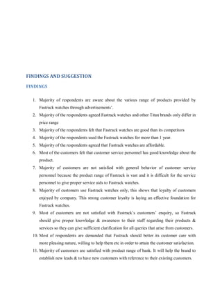 FINDINGS AND SUGGESTION
FINDINGS
1. Majority of respondents are aware about the various range of products provided by
Fastrack watches through advertisements‘.
2. Majority of the respondents agreed Fastrack watches and other Titan brands only differ in
price range
3. Majority of the respondents felt that Fastrack watches are good than its competitors
4. Majority of the respondents used the Fastrack watches for more than 1 year.
5. Majority of the respondents agreed that Fastrack watches are affordable.
6. Most of the customers felt that customer service personnel has good knowledge about the
product.
7. Majority of customers are not satisfied with general behavior of customer service
personnel because the product range of Fastrack is vast and it is difficult for the service
personnel to give proper service aids to Fastrack watches.
8. Majority of customers use Fastrack watches only, this shows that loyalty of customers
enjoyed by company. This strong customer loyalty is laying an effective foundation for
Fastrack watches.
9. Most of customers are not satisfied with Fastrack‘s customers‘ enquiry, so Fastrack
should give proper knowledge & awareness to their staff regarding their products &
services so they can give sufficient clarification for all queries that arise from customers.
10. Most of respondents are demanded that Fastrack should better its customer care with
more pleasing nature, willing to help them etc in order to attain the customer satisfaction.
11. Majority of customers are satisfied with product range of bank. It will help the brand to
establish new leads & to have new customers with reference to their existing customers.

 