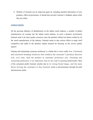 9. Website of Fastrack can be improved again by including detailed information of new
products, offers & promotions. It should also provide Customer‘s feedback option while
they use online

CONCLUSION
On the growing influence of globalization on the Indian watch industry, a number of global
manufacturers are coming into the Indian watch industry. In such a dynamic environment
Fastrack need to be more quality conscious since the products offered are almost similar by all
the watch manufacturers in the industry. Fastrack needs to take serious efforts to make itself
competitive and stable in the dynamic market situation by focusing on the service quality
aspects.
Gaining and maintaining consumer preference is a battle that is never really won. Cont inued
and consistent branding init iat ives that reinforce the consumer‘s purchase decision
will, over t ime, land t he product in consumer preference set s. Attaining and
sust aining preference is an import ant st ep on t he road to gaining brand loyalty. Most
of the consumers prefer Fastrack watches due to it s st rong brand image, and t he main
fact or forcing t he customers to buy Fast rack watch is advertisements through the print
and electronic media

 