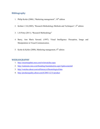 Bibliography
1. Philip Kotler (2006) ,―Marketing management‖, 10th edition
.
2. Kothari. C.R.(2005), ―Research Methodology Methods and Techniques‖, 4 th edition
3. L R Potty (2011), ―Research Methodology‖

4. Barry, Ann Marie Seward. (1997). Visual Intelligence: Perception, Image and
Manipulation in Visual Communication.
5. Kotler & Keller (2008), Marketing management, 8th edition

WEBLIOGRAPHY
1. http://encartaupdate.msn.com/wristwatches.aspx
2. http://realestate.msn.com/branding/titanindustries.aspx?cpdocumentid
3. http://watches.about.com/od/history/a/Deontological.htm
4. http://productquality.about.com/b/2003/12/31/product

 