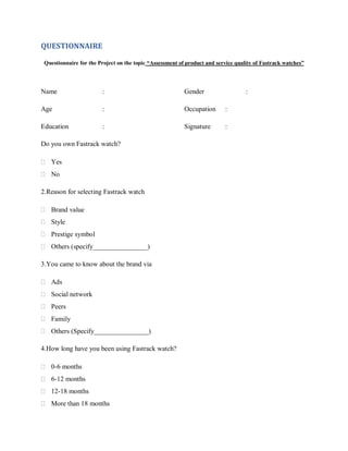 QUESTIONNAIRE
Questionnaire for the Project on the topic “Assessment of product and service quality of Fastrack watches”

Name

:

Gender

Age

:

Occupation

:

Education

:

Signature

:

Do you own Fastrack watch?
 Yes
 No
2.Reason for selecting Fastrack watch
 Brand value
 Style
 Prestige symbol
 Others (specify________________)
3.You came to know about the brand via
 Ads
 Social network
 Peers
 Family
 Others (Specify________________)
4.How long have you been using Fastrack watch?
 0-6 months
 6-12 months
 12-18 months
 More than 18 months

:

 
