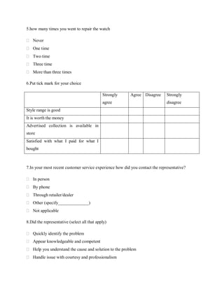 5.how many times you went to repair the watch
 Never
 One time
 Two time
 Three time
 More than three times
6.Put tick mark for your choice
Strongly

Agree Disagree

agree

Strongly
disagree

Style range is good
It is worth the money
Advertised collection is available in
store
Satisfied with what I paid for what I
bought

7.In your most recent customer service experience how did you contact the representative?
 In person
 By phone
 Through retailer/dealer
 Other (specify______________)
 Not applicable
8.Did the representative (select all that apply)
 Quickly identify the problem
 Appear knowledgeable and competent
 Help you understand the cause and solution to the problem
 Handle issue with courtesy and professionalism

 