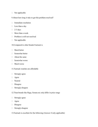  Not applicable
9.About how long it take to get this problem resolved?
 Immediate resolution
 Less than a day
 2-3 days
 More than a week
 Problem is still not resolved
 Not applicable
10.Compared to other brands Fastrack is
 Much better
 Somewhat better
 About the same
 Somewhat worse
 Much worse
11.Fastrack watches are affordable
 Strongly agree
 Agree
 Neutral
 Disagree
 Strongly disagree
12.Titan brands like Raga, Sonata etc only differ in price range
 Strongly agree
 Agree
 Disagree
 Strongly disagree
13.Fastrack is excellent for the following (Answer if only applicable)

 